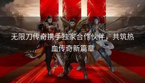 无限刀传奇携手独家合作伙伴，共筑热血传奇新篇章